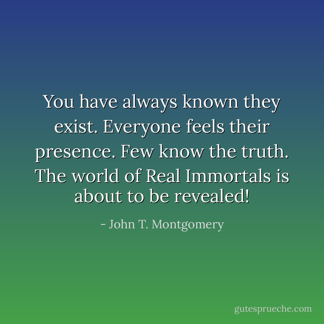You have always known they exist. Everyone feels their presence. Few know the truth. The world of Real Immortals is about to be revealed! - John T. Montgomery