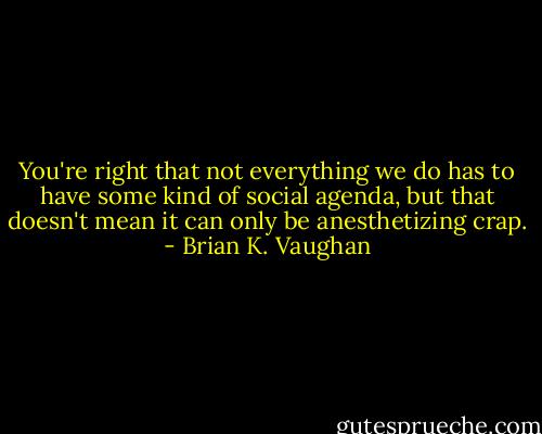 You're right that not everything we do has to have some kind of social agenda, but that doesn't mean it can only be anesthetizing crap. - Brian K. Vaughan