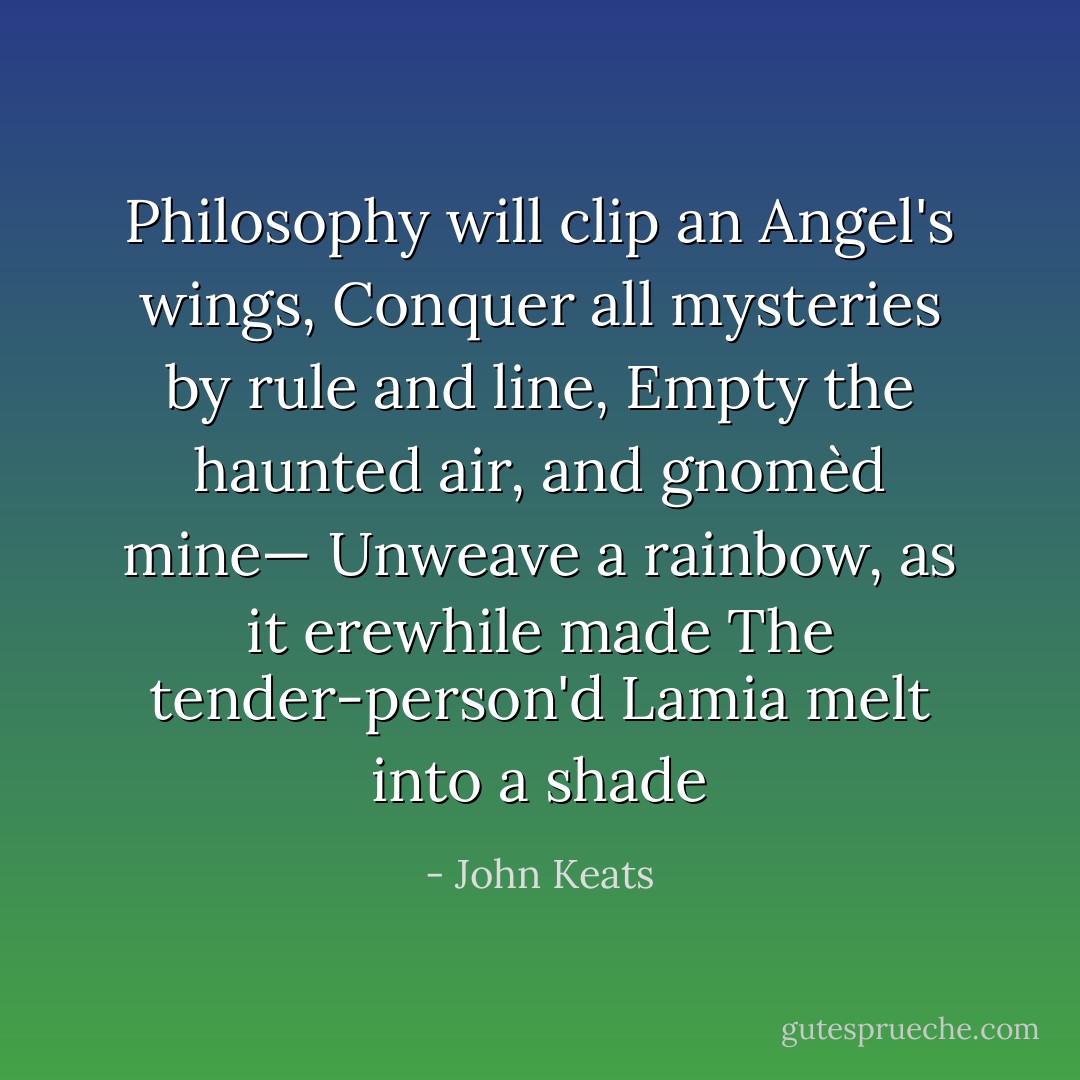 Philosophy will clip an Angel's wings,<br />Conquer all mysteries by rule and line,<br />Empty the haunted air, and gnomèd mine—<br />Unweave a rainbow, as it erewhile made<br />The tender-person'd Lamia melt into a shade - John Keats