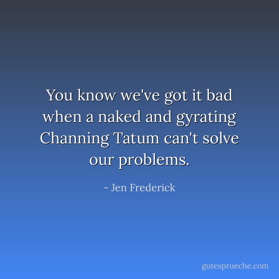 You know we've got it bad when a naked and gyrating Channing Tatum can't solve our problems. - Jen Frederick