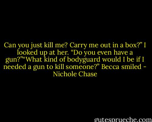 Can you just kill me? Carry me out in a box?” I looked up at her. “Do you even have a gun?”“What kind of bodyguard would I be if I needed a gun to kill someone?” Becca smiled - Nichole Chase