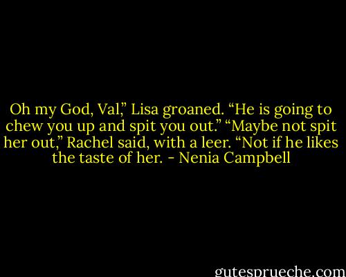 Oh my God, Val,” Lisa groaned. “He is going to chew you up and spit you out.”<br />“Maybe not spit her out,” Rachel said, with a leer. “Not if he likes the taste of her. - Nenia Campbell