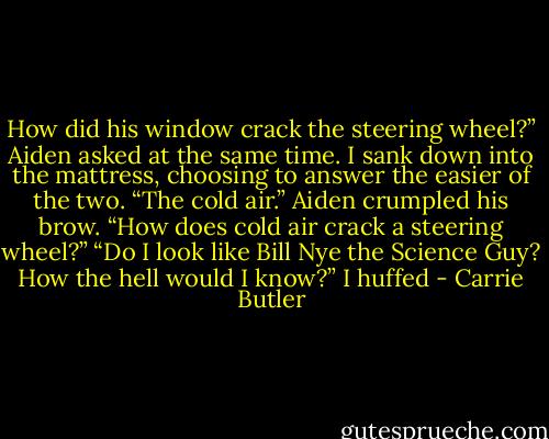 How did his window crack the steering wheel?” Aiden asked at the same time.<br />I sank down into the mattress, choosing to answer the easier of the two. “The cold air.”<br />Aiden crumpled his brow. “How does cold air crack a steering wheel?”<br />“Do I look like Bill Nye the Science Guy? How the hell would I know?” I huffed - Carrie Butler