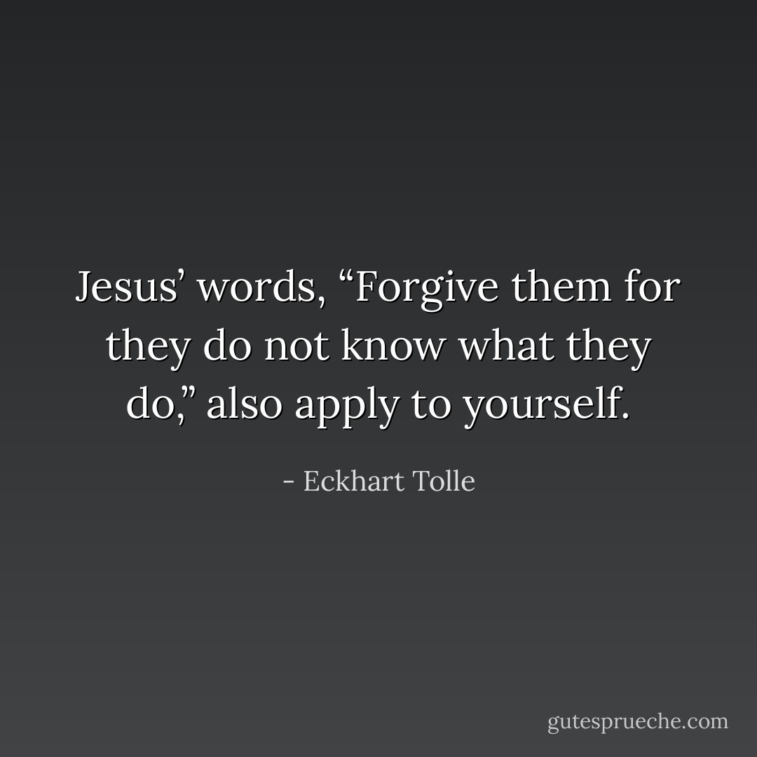 Jesus’ words, “Forgive them for they do not know what they do,” also apply to yourself. - Eckhart Tolle
