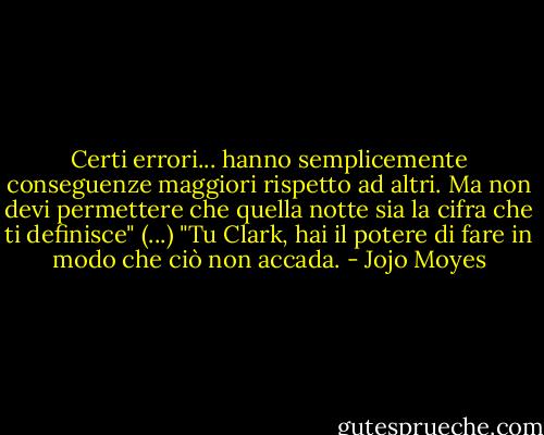 Certi errori... hanno semplicemente conseguenze maggiori rispetto ad altri. Ma non devi permettere che quella notte sia la cifra che ti definisce" (...) "Tu Clark, hai il potere di fare in modo che ciò non accada. - Jojo Moyes