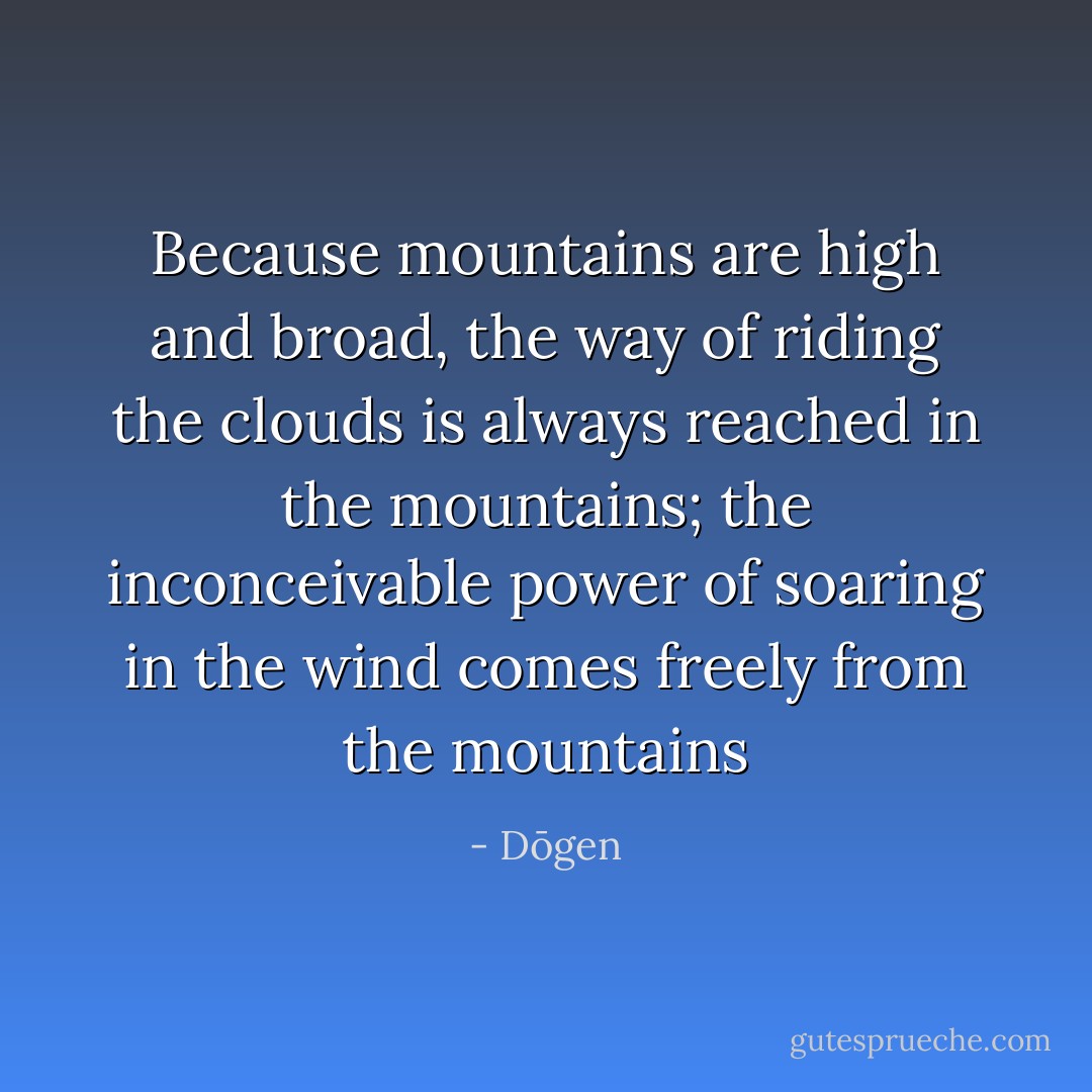Because mountains are high and broad, the way of riding the clouds is always reached in the mountains; the inconceivable power of soaring in the wind comes freely from the mountains - Dōgen