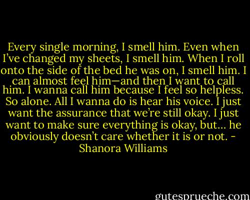 Every single morning, I smell him. Even when I’ve changed my sheets, I smell him. When I roll onto the side of the bed he was on, I smell him. I can almost feel him—and then I want to call him. I wanna call him because I feel so helpless. So alone. All I wanna do is hear his voice. I just want the assurance that we’re still okay. I just want to make sure everything is okay, but… he obviously doesn’t care whether it is or not. - Shanora Williams