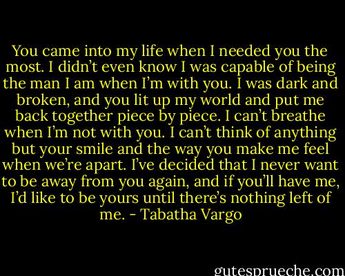 You came into my life when I needed you the most. I didn’t even know I was capable of being the man I am when I’m with you. I was dark and broken, and you lit up my world and put me back together piece by piece. I can’t breathe when I’m not with you. I can’t think of anything but your smile and the way you make me feel when we’re apart. I’ve decided that I never want to be away from you again, and if you’ll have me, I’d like to be yours until there’s nothing left of me. - Tabatha Vargo