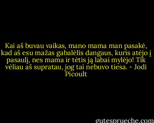 Kai aš buvau vaikas, mano mama man pasakė, kad aš esu mažas gabalėlis dangaus, kuris atėjo į pasaulį, nes mama ir tėtis ją labai mylėjo! Tik vėliau aš supratau, jog tai nebuvo tiesa. - Jodi Picoult