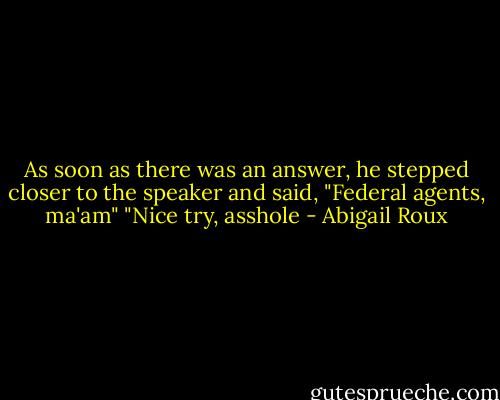 As soon as there was an answer, he stepped closer to the speaker and said, "Federal agents, ma'am"<br />"Nice try, asshole - Abigail Roux