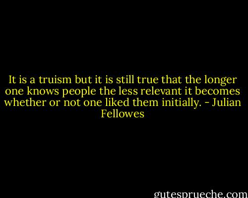 It is a truism but it is still true that the longer one knows people the less relevant it becomes whether or not one liked them initially. - Julian Fellowes