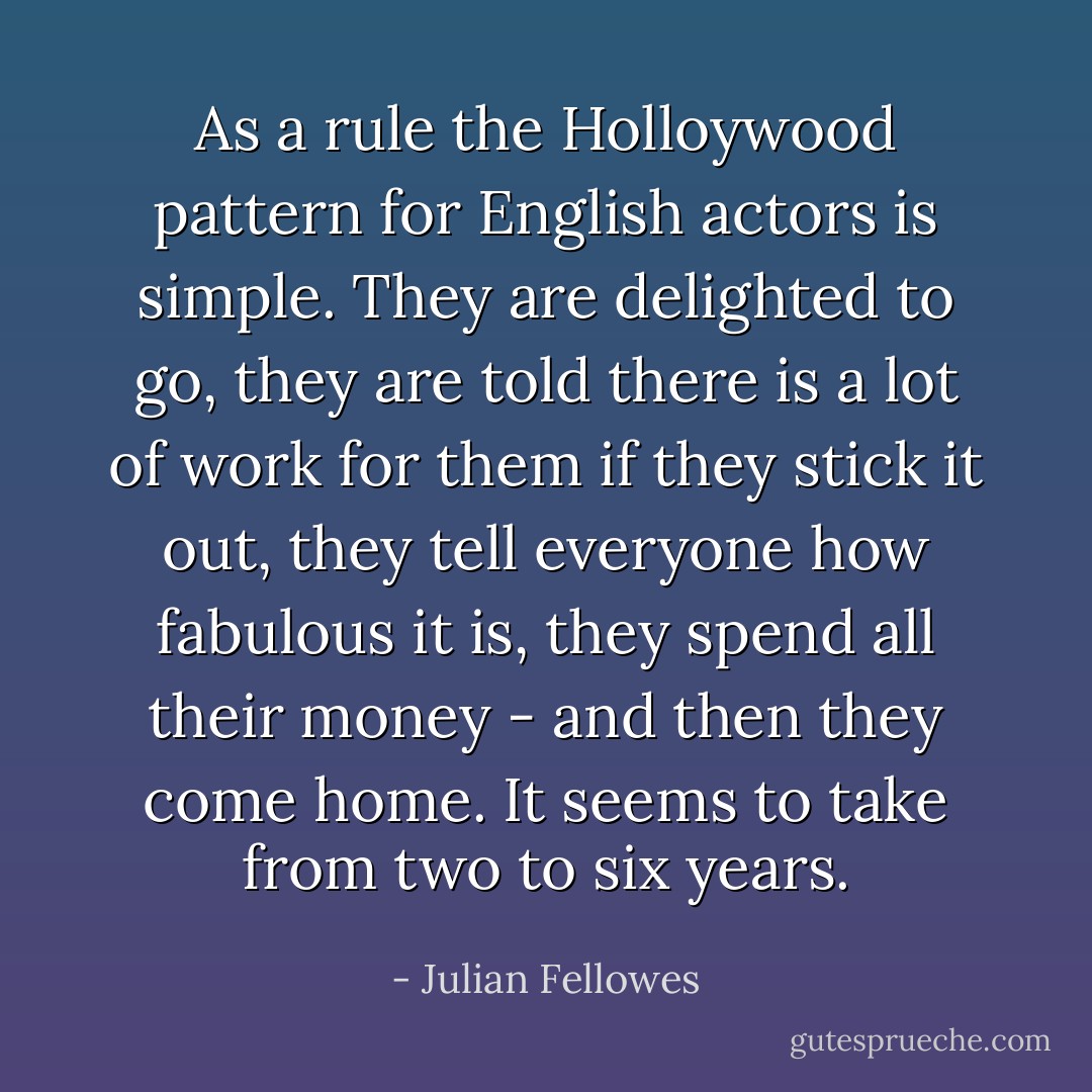 As a rule the Holloywood pattern for English actors is simple. They are delighted to go, they are told there is a lot of work for them if they stick it out, they tell everyone how fabulous it is, they spend all their money - and then they come home. It seems to take from two to six years. - Julian Fellowes
