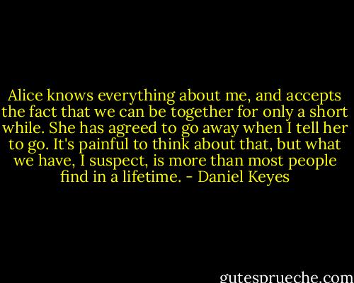 Alice knows everything about me, and accepts the fact that we can be together for only a short while. She has agreed to go away when I tell her to go. It's painful to think about that, but what we have, I suspect, is more than most people find in a lifetime. - Daniel Keyes