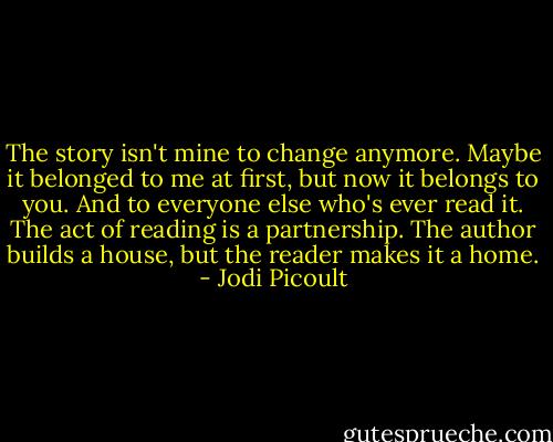 The story isn't mine to change anymore. Maybe it belonged to me at first, but now it belongs to you. And to everyone else who's ever read it. The act of reading is a partnership. The author builds a house, but the reader makes it a home. - Jodi Picoult