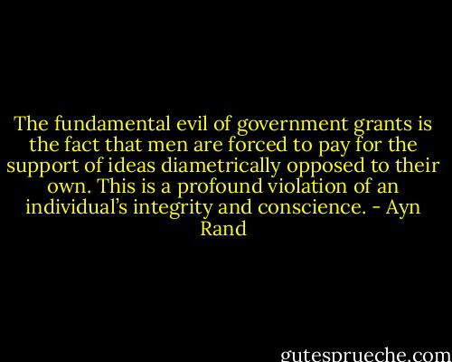 The fundamental evil of government grants is the fact that men are forced to pay for the support of ideas diametrically opposed to their own. This is a profound violation of an individual’s integrity and conscience. - Ayn Rand