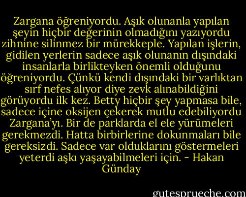 Zargana öğreniyordu. Aşık olunanla yapılan şeyin hiçbir değerinin olmadığını yazıyordu zihnine silinmez bir mürekkeple. Yapılan işlerin, gidilen yerlerin sadece aşık olunanın dışındaki insanlarla birlikteyken önemli olduğunu öğreniyordu. Çünkü kendi dışındaki bir varlıktan sırf nefes alıyor diye zevk alınabildiğini görüyordu ilk kez. Betty hiçbir şey yapmasa bile, sadece içine oksijen çekerek mutlu edebiliyordu Zargana’yı. Bir de parklarda el ele yürümeleri gerekmezdi. Hatta birbirlerine dokunmaları bile gereksizdi. Sadece var olduklarını göstermeleri yeterdi aşkı yaşayabilmeleri için. - Hakan Günday
