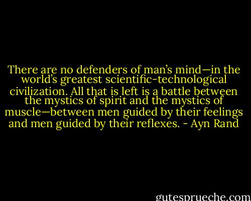 There are no defenders of man’s mind—in the world’s greatest scientific-technological civilization. All that is left is a battle between the mystics of spirit and the mystics of muscle—between men guided by their feelings and men guided by their reflexes. - Ayn Rand