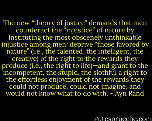 The new “theory of justice” demands that men counteract the “injustice” of nature by instituting the most obscenely unthinkable injustice among men: deprive “those favored by nature” (i.e., the talented, the intelligent, the creative) of the right to the rewards they produce (i.e., the right to life)—and grant to the incompetent, the stupid, the slothful a right to the effortless enjoyment of the rewards they could not produce, could not imagine, and would not know what to do with. - Ayn Rand
