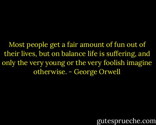 Most people get a fair amount of fun out of their lives, but on balance life is suffering, and only the very young or the very foolish imagine otherwise. - George Orwell