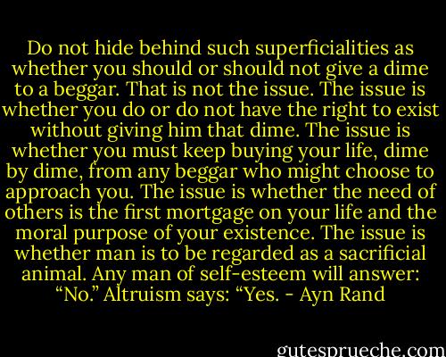 Do not hide behind such superficialities as whether you should or should not give a dime to a beggar. That is not the issue. The issue is whether you do or do not have the right to exist without giving him that dime. The issue is whether you must keep buying your life, dime by dime, from any beggar who might choose to approach you. The issue is whether the need of others is the first mortgage on your life and the moral purpose of your existence. The issue is whether man is to be regarded as a sacrificial animal. Any man of self-esteem will answer: “No.” Altruism says: “Yes. - Ayn Rand