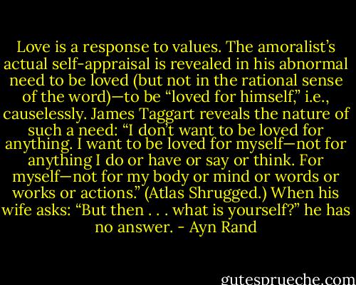 Love is a response to values. The amoralist’s actual self-appraisal is revealed in his abnormal need to be loved (but not in the rational sense of the word)—to be “loved for himself,” i.e., causelessly. James Taggart reveals the nature of such a need: “I don’t want to be loved for anything. I want to be loved for myself—not for anything I do or have or say or think. For myself—not for my body or mind or words or works or actions.” (Atlas Shrugged.) When his wife asks: “But then . . . what is yourself?” he has no answer. - Ayn Rand