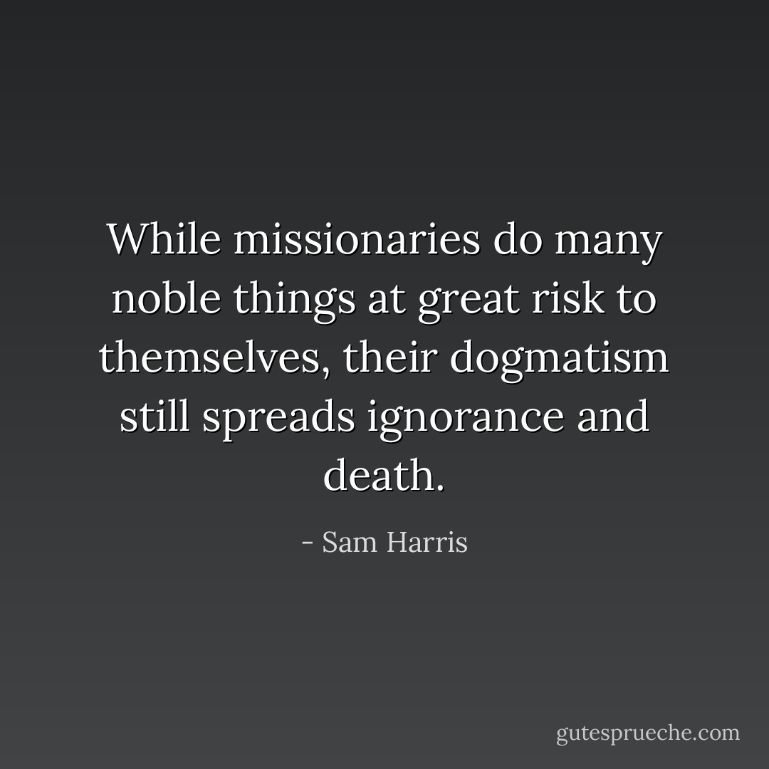 While missionaries do many noble things at great risk to themselves, their dogmatism still spreads ignorance and death. - Sam Harris