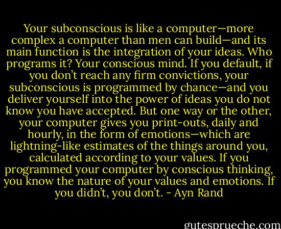 Your subconscious is like a computer—more complex a computer than men can build—and its main function is the integration of your ideas. Who programs it? Your conscious mind. If you default, if you don’t reach any firm convictions, your subconscious is programmed by chance—and you deliver yourself into the power of ideas you do not know you have accepted. But one way or the other, your computer gives you print-outs, daily and hourly, in the form of emotions—which are lightning-like estimates of the things around you, calculated according to your values. If you programmed your computer by conscious thinking, you know the nature of your values and emotions. If you didn’t, you don’t. - Ayn Rand