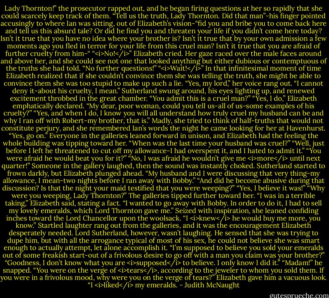 Lady Thornton!” the prosecutor rapped out, and he began firing questions at her so rapidly that she could scarcely keep track of them. “Tell us the truth, Lady Thornton. Did that man”-his finger pointed accusingly to where Ian was sitting, out of Elizabeth’s vision-“fid you and bribe you to come back here and tell us this absurd tale? Or did he find you and threaten your life if you didn’t come here today? Isn’t it true that you have no idea where your brother is? Isn’t it true that by your own admission a few moments ago you fled in terror for your life from this cruel man? Isn’t it true that you are afraid of further cruelty from him-“<br />“<i>No!</i>” Elizabeth cried. Her gaze raced over the male faces around and above her, and she could see not one that looked anything but either dubious or contemptuous of the truths she had told.<br />“No further questions!”<br />“<i>Wait!</i>” In that infinitesimal moment of time Elizabeth realized that if she couldn’t convince them she was telling the truth, she might be able to convince them she was too stupid to make up such a lie. “Yes, my lord,” her voice rang out. “I cannot deny it-about his cruelty, I mean.”<br />Sutherland swung around, his eyes lighting up, and renewed excitement throbbed in the great chamber. “You admit this is a cruel man?”<br />“Yes, I do,” Elizabeth emphatically declared.<br />“My dear, poor woman, could you tell us-all of us-some examples of his cruelty?”<br />“Yes, and when I do, I know you will all understand how truly cruel my husband can be and why I ran off with Robert-my brother, that is.” Madly, she tried to think of half-truths that would not constitute perjury, and she remembered Ian’s words the night he came looking for her at Havenhurst.<br />“Yes, go on.” Everyone in the galleries leaned forward in unison, and Elizabeth had the feeling the whole building was tipping toward her. “When was the last time your husband was cruel?”<br />“Well, just before I left he threatened to cut off my allowance-I had overspent it, and I hated to admit it.”<br />“You were afraid he would beat you for it?”<br />“No, I was afraid he wouldn’t give me <i>more</i> until next quarter!”<br />Someone in the gallery laughed, then the sound was instantly choked. Sutherland started to frown darkly, but Elizabeth plunged ahead. “My husband and I were discussing that very thing-my allowance, I mean-two nights before I ran away with Bobby.”<br />“And did he become abusive during that discussion? Is that the night your maid testified that you were weeping?”<br />“Yes, I believe it was!”<br />“Why were you weeping, Lady Thornton?”<br />The galleries tipped further toward her.<br />“I was in a terrible taking,” Elizabeth said, stating a fact. “I wanted to go away with Bobby. In order to do it, I had to sell my lovely emeralds, which Lord Thornton gave me.” Seized with inspiration, she leaned confiding inches toward the Lord Chancellor upon the woolsack. “I <i>knew</i> he would buy me more, you know.” Startled laughter rang out from the galleries, and it was the encouragement Elizabeth desperately needed.<br />Lord Sutherland, however, wasn’t laughing. He sensed that she was trying to dupe him, but with all the arrogance typical of most of his sex, he could not believe she was smart enough to actually attempt, let alone accomplish it. “I’m supposed to believe you sold your emeralds out of some freakish start-out of a frivolous desire to go off with a man you claim was your brother?”<br />“Goodness, I don’t know what you are <i>supposed</i> to believe. I only know I did it.”<br />“Madam!” he snapped. “You were on the verge of <i>tears</i>, according to the jeweler to whom you sold them. If you were in a frivolous mood, why were you on the verge of tears?”<br />Elizabeth gave him a vacuous look. “I <i>liked</i> my emeralds. - Judith McNaught