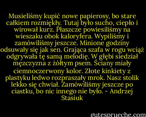 Musieliśmy kupić nowe papierosy, bo stare całkiem rozmiękły. Tutaj było sucho, ciepło i wirował kurz. Płaszcze powiesiliśmy na wieszaku obok kaloryfera. Wypiliśmy i zamówiliśmy jeszcze. Minione godziny odsuwały się jak sen. Grająca szafa w rogu wciąż odgrywała tę samą melodię. W głębi siedział męzczyzna z żółtym psem. Ściany miały ciemnoczerwony kolor. Złote kinkiety z plastyku ledwo rozpraszały mrok. Nasz stolik lekko się chwiał. Zamówiliśmy jeszcze po ciastku, bo nic innego nie było. - Andrzej Stasiuk