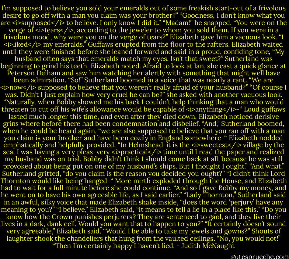 I’m supposed to believe you sold your emeralds out of some freakish start-out of a frivolous desire to go off with a man you claim was your brother?”<br />“Goodness, I don’t know what you are <i>supposed</i> to believe. I only know I did it.”<br />“Madam!” he snapped. “You were on the verge of <i>tears</i>, according to the jeweler to whom you sold them. If you were in a frivolous mood, why were you on the verge of tears?”<br />Elizabeth gave him a vacuous look. “I <i>liked</i> my emeralds.”<br />Guffaws erupted from the floor to the rafters. Elizabeth waited until they were finished before she leaned forward and said in a proud, confiding tone, “My husband often says that emeralds match my eyes. Isn’t that sweet?”<br />Sutherland was beginning to grind his teeth, Elizabeth noted. Afraid to look at Ian, she cast a quick glance at Peterson Delham and saw him watching her alertly with something that might well have been admiration.<br />“So!” Sutherland boomed in a voice that was nearly a rant. “We are <i>now</i> supposed to believe that you weren’t really afraid of your husband?”<br />“Of course I was. Didn’t I just explain how very cruel he can be?” she asked with another vacuous look. “Naturally, when Bobby showed me his back I couldn’t help thinking that a man who would threaten to cut off his wife’s allowance would be capable of <i>anything</i>-“<br />Loud guffaws lasted much longer this time, and even after they died down, Elizabeth noticed derisive grins where before there had been condemnation and disbelief. “And,” Sutherland boomed, when he could be heard again, “we are also supposed to believe that you ran off with a man you claim is your brother and have been cozily in England somewhere-“<br />Elizabeth nodded emphatically and helpfully provided, “In Helmshead-it is the <i>sweetest</i> village by the sea. I was having a very pleas-very <i>practical</i> time until I read the paper and realized my husband was on trial. Bobby didn’t think I should come back at all, because he was still provoked about being put on one of my husband’s ships. But I thought I ought.”<br />“And what,” Sutherland gritted, “do you claim is the reason you decided you ought?”<br />“I didn’t think Lord Thornton would like being hanged-“ More mirth exploded through the House, and Elizabeth had to wait for a full minute before she could continue. “And so I gave Bobby my money, and he went on to have his own agreeable life, as I said earlier.”<br />“Lady Thornton,” Sutherland said in an awful, silky voice that made Elizabeth shake inside, “does the word ‘perjury’ have any meaning to you?”<br />“I believe,” Elizabeth said, “it means to tell a lie in a place like this.”<br />“Do you know how the Crown punishes perjurers? They are sentenced to gaol, and they live their lives in a dark, dank cell. Would you want that to happen to you?”<br />“It certainly doesn’t sound very agreeable,” Elizabeth said. “Would I be able to take my jewels and gowns?”<br />Shouts of laughter shook the chandeliers that hung from the vaulted ceilings.<br />“No, you would not!”<br />“Then I’m certainly happy I haven’t lied. - Judith McNaught
