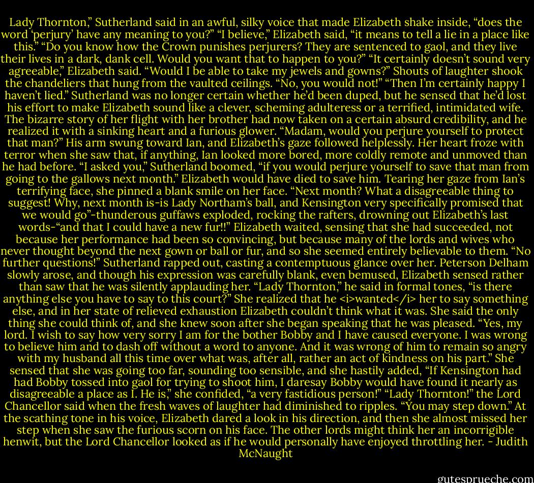 Lady Thornton,” Sutherland said in an awful, silky voice that made Elizabeth shake inside, “does the word ‘perjury’ have any meaning to you?”<br />“I believe,” Elizabeth said, “it means to tell a lie in a place like this.”<br />“Do you know how the Crown punishes perjurers? They are sentenced to gaol, and they live their lives in a dark, dank cell. Would you want that to happen to you?”<br />“It certainly doesn’t sound very agreeable,” Elizabeth said. “Would I be able to take my jewels and gowns?”<br />Shouts of laughter shook the chandeliers that hung from the vaulted ceilings.<br />“No, you would not!”<br />“Then I’m certainly happy I haven’t lied.”<br />Sutherland was no longer certain whether he’d been duped, but he sensed that he’d lost his effort to make Elizabeth sound like a clever, scheming adulteress or a terrified, intimidated wife. The bizarre story of her flight with her brother had now taken on a certain absurd credibility, and he realized it with a sinking heart and a furious glower. “Madam, would you perjure yourself to protect that man?” His arm swung toward Ian, and Elizabeth’s gaze followed helplessly. Her heart froze with terror when she saw that, if anything, Ian looked more bored, more coldly remote and unmoved than he had before.<br />“I asked you,” Sutherland boomed, “if you would perjure yourself to save that man from going to the gallows next month.”<br />Elizabeth would have died to save him. Tearing her gaze from Ian’s terrifying face, she pinned a blank smile on her face. “Next month? What a disagreeable thing to suggest! Why, next month is-is Lady Northam’s ball, and Kensington very specifically promised that we would go”-thunderous guffaws exploded, rocking the rafters, drowning out Elizabeth’s last words-“and that I could have a new fur!!”<br />Elizabeth waited, sensing that she had succeeded, not because her performance had been so convincing, but because many of the lords and wives who never thought beyond the next gown or ball or fur, and so she seemed entirely believable to them.<br />“No further questions!” Sutherland rapped out, casting a contemptuous glance over her.<br />Peterson Delham slowly arose, and though his expression was carefully blank, even bemused, Elizabeth sensed rather than saw that he was silently applauding her. “Lady Thornton,” he said in formal tones, “is there anything else you have to say to this court?”<br />She realized that he <i>wanted</i> her to say something else, and in her state of relieved exhaustion Elizabeth couldn’t think what it was. She said the only thing she could think of, and she knew soon after she began speaking that he was pleased. “Yes, my lord. I wish to say how very sorry I am for the bother Bobby and I have caused everyone. I was wrong to believe him and to dash off without a word to anyone. And it was wrong of him to remain so angry with my husband all this time over what was, after all, rather an act of kindness on his part.” She sensed that she was going too far, sounding too sensible, and she hastily added, “If Kensington had had Bobby tossed into gaol for trying to shoot him, I daresay Bobby would have found it nearly as disagreeable a place as I. He is,” she confided, “a very fastidious person!”<br />“Lady Thornton!” the Lord Chancellor said when the fresh waves of laughter had diminished to ripples. “You may step down.” At the scathing tone in his voice, Elizabeth dared a look in his direction, and then she almost missed her step when she saw the furious scorn on his face. The other lords might think her an incorrigible henwit, but the Lord Chancellor looked as if he would personally have enjoyed throttling her. - Judith McNaught