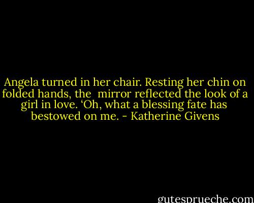 Angela turned in her chair. Resting her chin on folded hands, the<br /> mirror reflected the look of a girl in love. ‘Oh, what a blessing fate has<br /> bestowed on me. - Katherine Givens