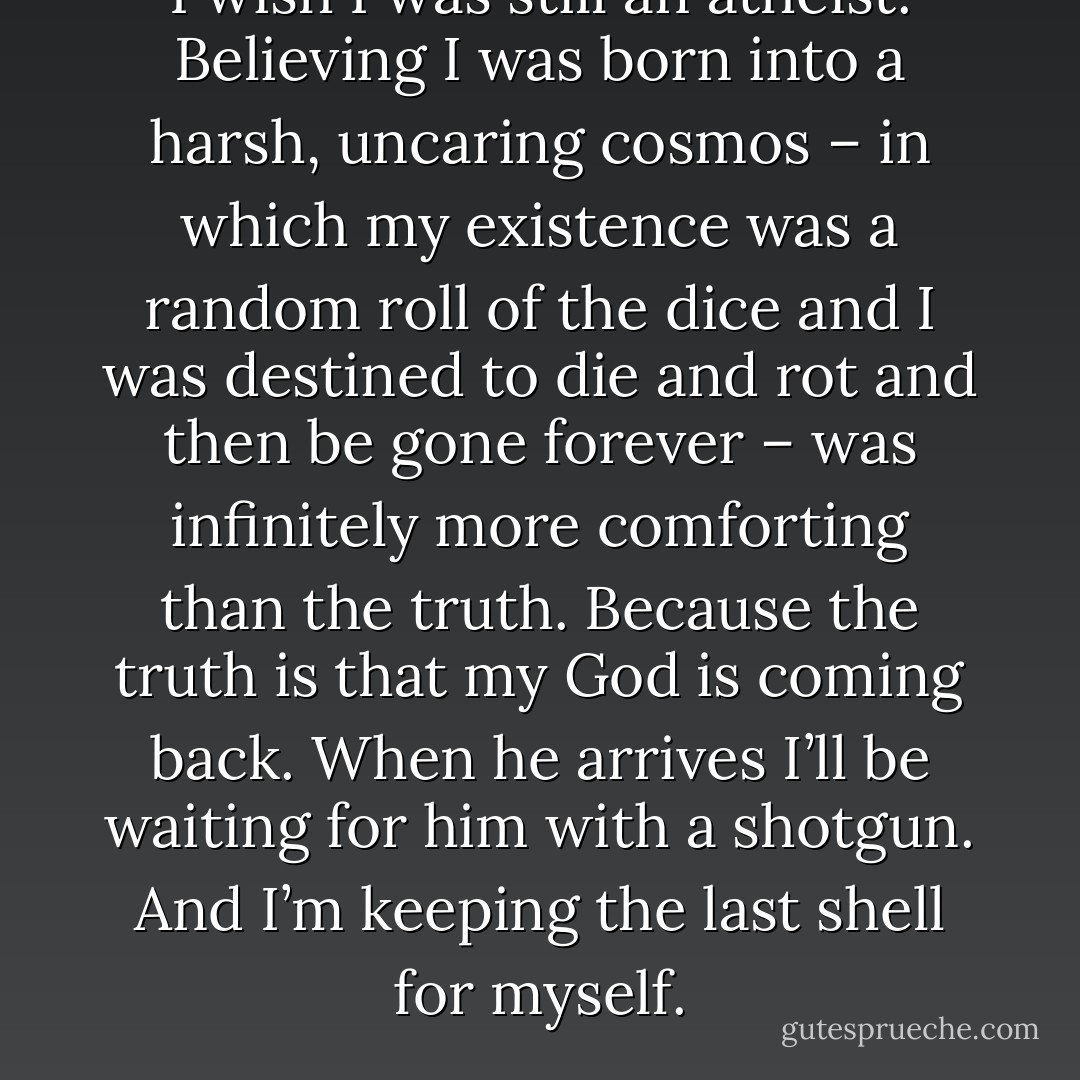 I wish I was still an atheist. Believing I was born into a harsh, uncaring cosmos – in which my existence was a random roll of the dice and I was destined to die and rot and then be gone forever – was infinitely more comforting than the truth. Because the truth is that my God is coming back. When he arrives I’ll be waiting for him with a shotgun. And I’m keeping the last shell for myself. - Charles Stross