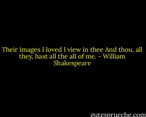 Their images I loved I view in thee<br />And thou, all they, hast all the all of me. - William Shakespeare