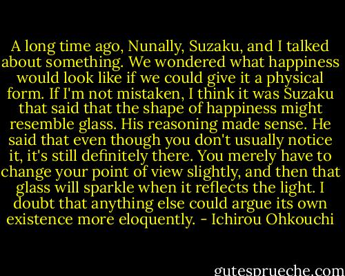 A long time ago, Nunally, Suzaku, and I talked about something. We wondered what happiness would look like if we could give it a physical form. If I'm not mistaken, I think it was Suzaku that said that the shape of happiness might resemble glass. His reasoning made sense. He said that even though you don't usually notice it, it's still definitely there. You merely have to change your point of view slightly, and then that glass will sparkle when it reflects the light. I doubt that anything else could argue its own existence more eloquently. - Ichirou Ohkouchi
