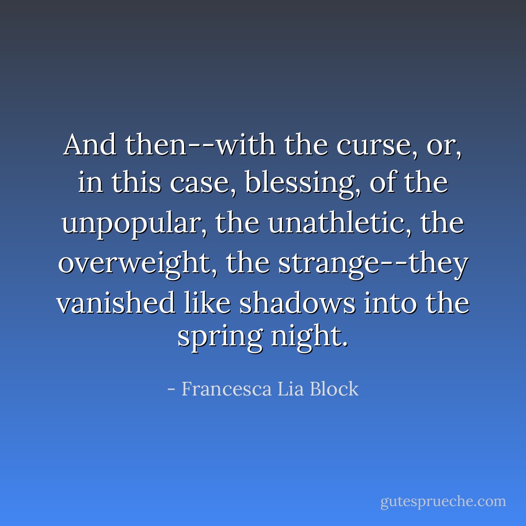 And then--with the curse, or, in this case, blessing, of the unpopular, the unathletic, the overweight, the strange--they vanished like shadows into the spring night. - Francesca Lia Block
