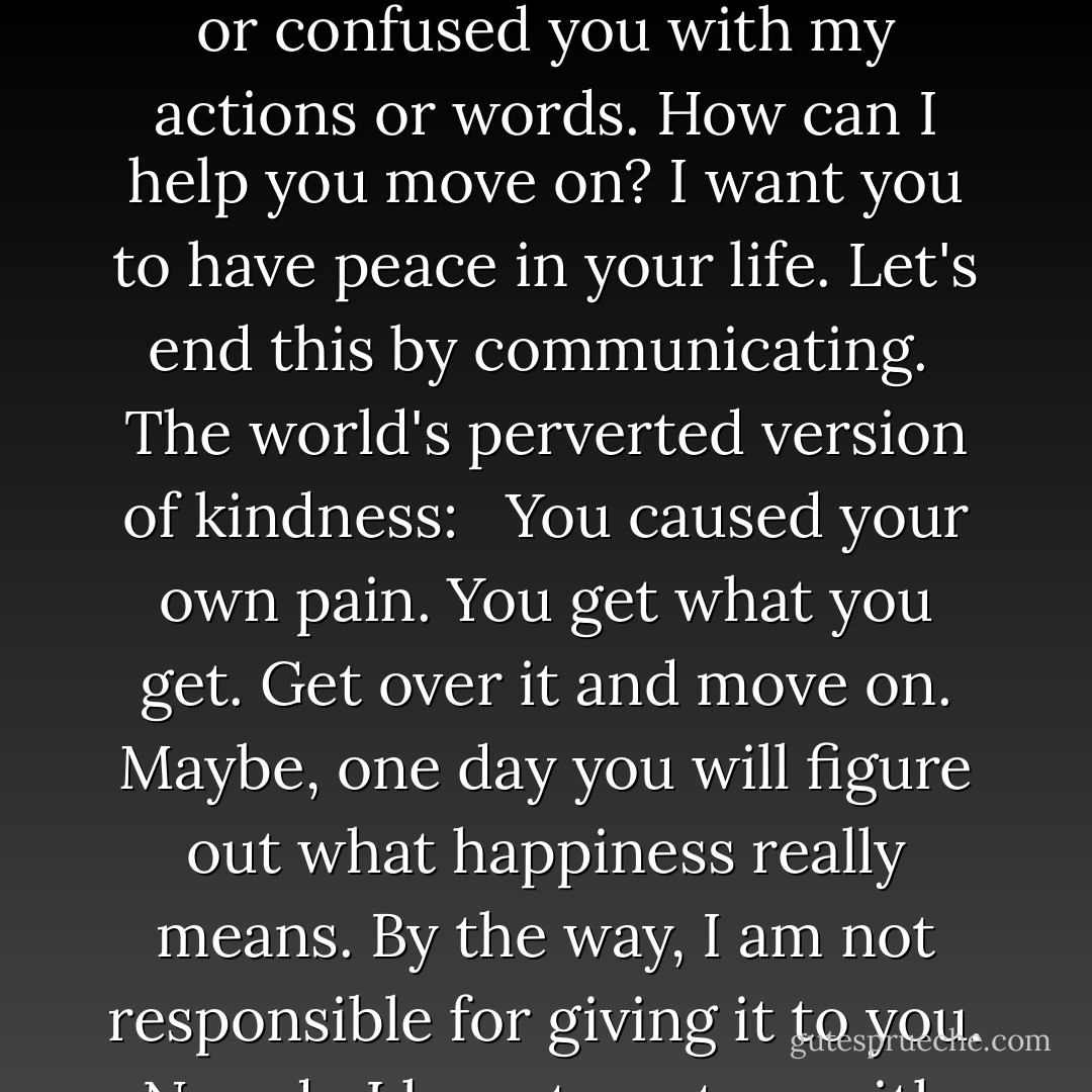Christ's version of kindness: <br /><br />I know you are hurt. I contributed to that. Maybe, I should have said more. Done more. Listened. I am sorry for my part in the situation. I am sorry if I caused you any pain or confused you with my actions or words. How can I help you move on? I want you to have peace in your life. Let's end this by communicating.<br /><br />The world's perverted version of kindness: <br /><br />You caused your own pain. You get what you get. Get over it and move on. Maybe, one day you will figure out what happiness really means. By the way, I am not responsible for giving it to you. Nor, do I have to put up with people that don't bring me joy or who I can't trust. I am only responsible for myself. I will pray for you because I am a good Christian. - Shannon L. Alder