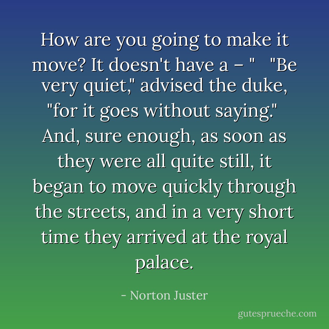 How are you going to make it move? It doesn't have a – " <br /><br />"Be very quiet," advised the duke, "for it goes without saying."<br /><br />And, sure enough, as soon as they were all quite still, it began to move quickly through the streets, and in a very short time they arrived at the royal palace. - Norton Juster