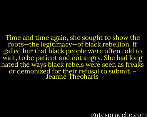 Time and time again, she sought to show the roots—the legitimacy—of black rebellion. It galled her that black people were often told to wait, to be patient and not angry. She had long hated the ways black rebels were seen as freaks or demonized for their refusal to submit. - Jeanne Theoharis