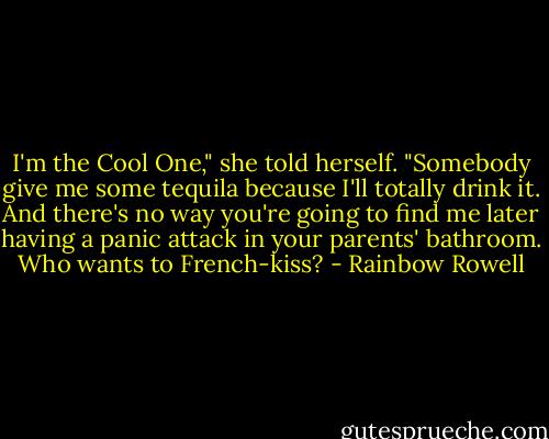 I'm the Cool One," she told herself. "Somebody give me some tequila because I'll totally drink it. And there's no way you're going to find me later having a panic attack in your parents' bathroom. Who wants to French-kiss? - Rainbow Rowell