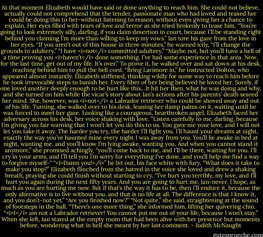 At that moment Elizabeth would have said or done anything to reach him. She could not believe, actually could not comprehend that the tender, passionate man who had loved and teased her could be doing this to her-without listening to reason, without even giving her a chance to explain. Her eyes filled with tears of love and terror as she tried brokenly to tease him. “You’re going to look extremely silly, darling, if you claim desertion in court, because I’ll be standing right behind you claiming I’m more than willing to keep my vows.”<br />Ian tore his gaze from the love in her eyes. “If you aren’t out of this house in three minutes,” he warned icily, “I’ll change the grounds to adultery.”<br />“I have <i>not</i> committed adultery.”<br />“Maybe not, but you’ll have a hell of a time proving you <i>haven’t</i> done something. I’ve had some experience in that area. Now, for the last time, get out of my life. It’s over.” To prove it, he walked over and sat down at his desk, reaching behind him to pull the bell cord. “Bring Larimore in,” he instructed Dolton, who appeared almost instantly.<br />Elizabeth stiffened, thinking wildly for some way to reach him before he took irrevocable steps to banish her. Every fiber of her being believed he loved her. Surely, if one loved another deeply enough to be hurt like this…It hit her then, what he was doing and why, and she turned on him while the vicar’s story about Ian’s actions after his parents’ death seared her mind. She, however, was <i>not</i> a Labrador retriever who could be shoved away and out of his life.<br />Turning, she walked over to his desk, leaning her damp palms on it, waiting until he was forced to meet her gaze. Looking like a courageous, heartbroken angel, Elizabeth faced her adversary across his desk, her voice shaking with love. “Listen carefully to me, darling, because I’m giving you fair warning that I won’t let you do this to us. You gave me your love, and I will not let you take it away. The harder you try, the harder I’ll fight you. I’ll haunt your dreams at night, exactly the way you’ve haunted mine every night I was away from you. You’ll lie awake in bed at night, wanting me, and you’ll know I’m lying awake, wanting you. And when you cannot stand it anymore,” she promised achingly, “you’ll come back to me, and I’ll be there, waiting for you. I’ll cry in your arms, and I’ll tell you I’m sorry for everything I’ve done, and you’ll help me find a way to forgive myself-“<br />“<i>Damn you!</i>” he bit out, his face white with fury. “What does it take to make you stop?”<br />Elizabeth flinched from the hatred in the voice she loved and drew a shaking breath, praying she could finish without starting to cry. “I’ve hurt you terribly, my love, and I’ll hurt you again during the next fifty years. And you are going to hurt me, Ian-never, I hope, as much as you are hurting me now. But if that’s the way it has to be, then I’ll endure it, because the only alternative is to live without you, and that is no life at all. The difference is that I know it, and you don’t-not yet.”<br />“Are you finished now?”<br />“Not quite,” she said, straightening at the sound of footsteps in the hall. “There’s one more thing,” she informed him, lifting her quivering chin. “<i>I</i> am not a Labrador retriever! You cannot put me out of your life, because I won’t stay.”<br />When she left, Ian stared at the empty room that had been alive with her presence but moments before, wondering what in hell she meant by her last comment. - Judith McNaught