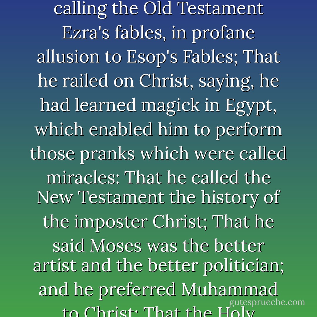 Indictment for blasphemy:<br /><br />That ... the prisoner had repeatedly maintained, in conversation, that theology was a rhapsody of ill-invented nonsense, patched up partly of the moral doctrines of philosophers, and partly of poetical fictions and extravagant chimeras: That he ridiculed the holy scriptures, calling the Old Testament Ezra's fables, in profane allusion to Esop's Fables; That he railed on Christ, saying, he had learned magick in Egypt, which enabled him to perform those pranks which were called miracles: That he called the New Testament the history of the imposter Christ; That he said Moses was the better artist and the better politician; and he preferred Muhammad to Christ: That the Holy Scriptures were stuffed with such madness, nonsense, and contradictions, that he admired the stupidity of the world in being so long deluded by them: That he rejected the mystery of the Trinity as unworthy of refutation; and scoffed at the incarnation of Christ. - Thomas Aikenhead