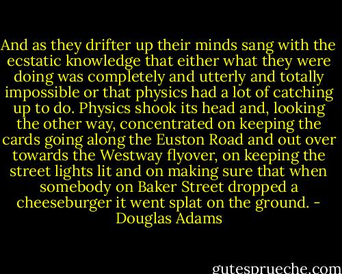 And as they drifter up their minds sang with the ecstatic knowledge that either what they were doing was completely and utterly and totally impossible or that physics had a lot of catching up to do.<br />Physics shook its head and, looking the other way, concentrated on keeping the cards going along the Euston Road and out over towards the Westway flyover, on keeping the street lights lit and on making sure that when somebody on Baker Street dropped a cheeseburger it went splat on the ground. - Douglas Adams
