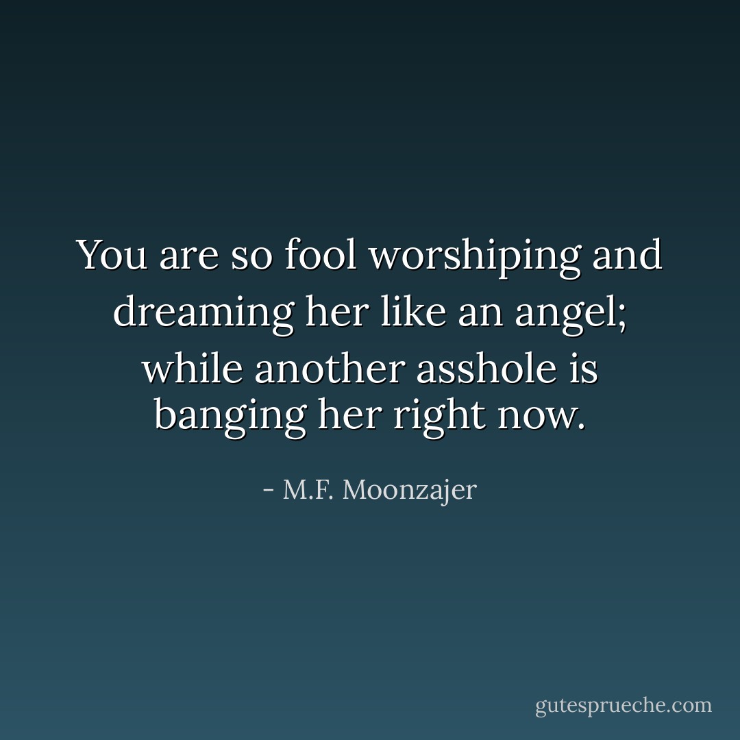 You are so fool worshiping and dreaming her like an angel; while another asshole is banging her right now. - M.F. Moonzajer