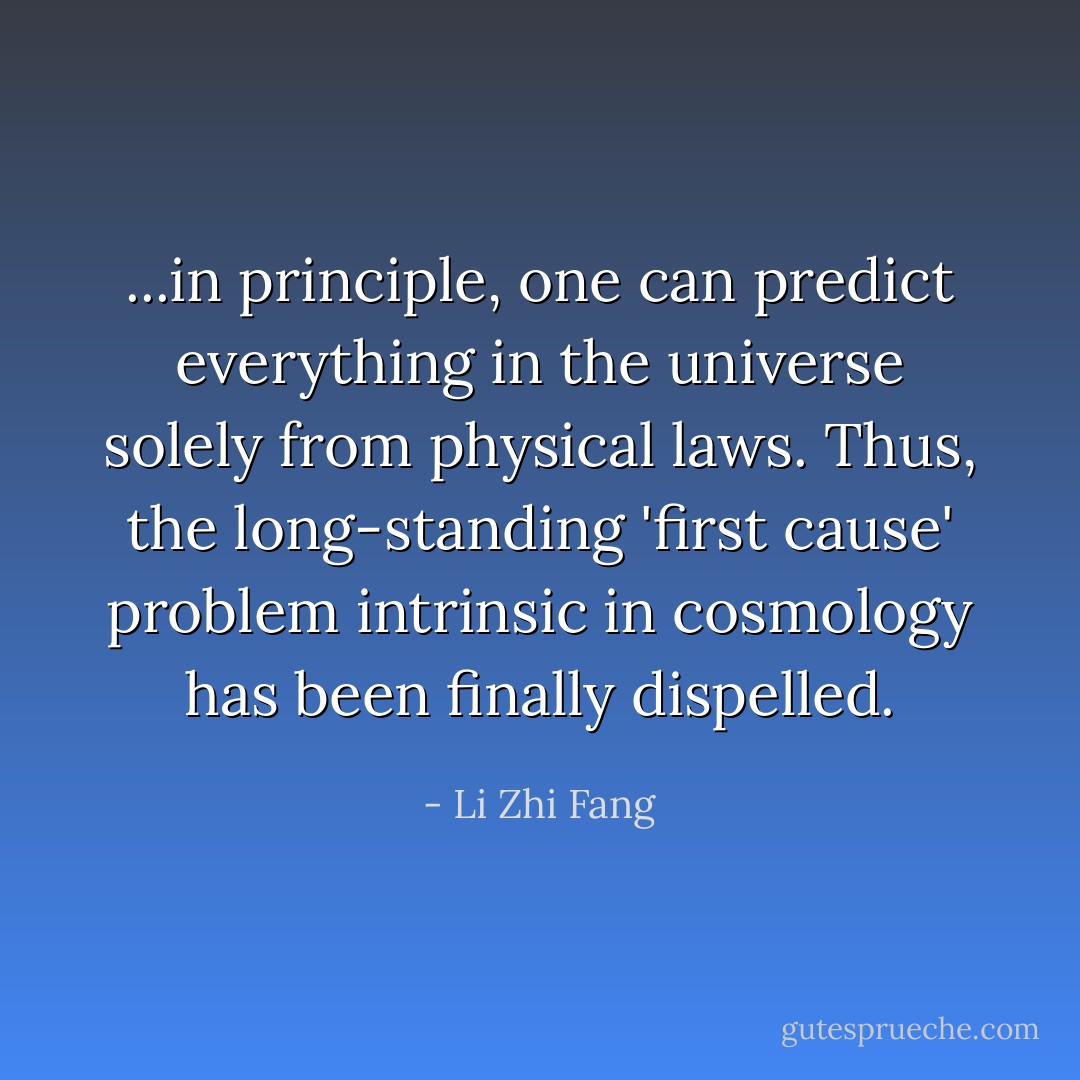 ...in principle, one can predict everything in the universe solely from physical laws. Thus, the long-standing 'first cause' problem intrinsic in cosmology has been finally dispelled. - Li Zhi Fang