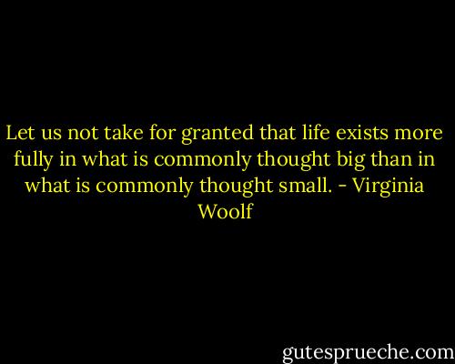 Let us not take for granted that life exists more fully in what is commonly thought big than in what is commonly thought small. - Virginia Woolf
