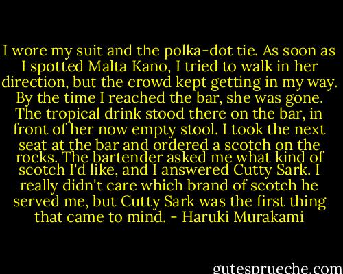 I wore my suit and the polka-dot tie. As soon as I spotted Malta Kano, I tried to walk in her direction, but the crowd kept getting in my way. By the time I reached the bar, she was gone. The tropical drink stood there on the bar, in front of her now empty stool. I took the next seat at the bar and ordered a scotch on the rocks. The bartender asked me what kind of scotch I'd like, and I answered Cutty Sark. I really didn't care which brand of scotch he served me, but Cutty Sark was the first thing that came to mind. - Haruki Murakami