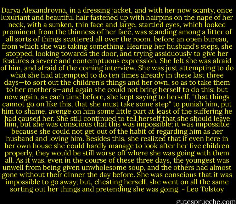 Darya Alexandrovna, in a dressing jacket, and with her now scanty, once luxuriant and beautiful hair fastened up with hairpins on the nape of her neck, with a sunken, thin face and large, startled eyes, which looked prominent from the thinness of her face, was standing among a litter of all sorts of things scattered all over the room, before an open bureau, from which she was taking something. Hearing her husband's steps, she stopped, looking towards the door, and trying assiduously to give her features a severe and contemptuous expression. She felt she was afraid of him, and afraid of the coming interview. She was just attempting to do what she had attempted to do ten times already in these last three days—to sort out the children's things and her own, so as to take them to her mother's—and again she could not bring herself to do this; but now again, as each time before, she kept saying to herself, "that things cannot go on like this, that she must take some step" to punish him, put him to shame, avenge on him some little part at least of the suffering he had caused her. She still continued to tell herself that she should leave him, but she was conscious that this was impossible; it was impossible because she could not get out of the habit of regarding him as her husband and loving him. Besides this, she realized that if even here in her own house she could hardly manage to look after her five children properly, they would be still worse off where she was going with them all. As it was, even in the course of these three days, the youngest was unwell from being given unwholesome soup, and the others had almost gone without their dinner the day before. She was conscious that it was impossible to go away; but, cheating herself, she went on all the same sorting out her things and pretending she was going. - Leo Tolstoy