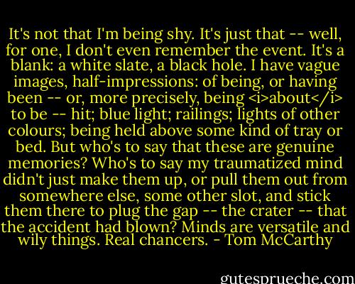 It's not that I'm being shy. It's just that -- well, for one, I don't even remember the event. It's a blank: a white slate, a black hole. I have vague images, half-impressions: of being, or having been -- or, more precisely, being <i>about</i> to be -- hit; blue light; railings; lights of other colours; being held above some kind of tray or bed. But who's to say that these are genuine memories? Who's to say my traumatized mind didn't just make them up, or pull them out from somewhere else, some other slot, and stick them there to plug the gap -- the crater -- that the accident had blown? Minds are versatile and wily things. Real chancers. - Tom McCarthy