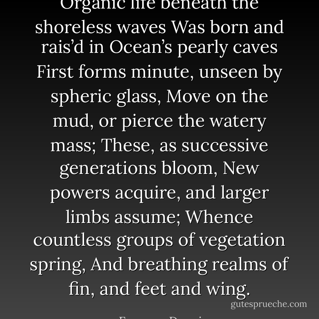 Organic life beneath the shoreless waves<br />Was born and rais’d in Ocean’s pearly caves<br />First forms minute, unseen by spheric glass,<br />Move on the mud, or pierce the watery mass;<br />These, as successive generations bloom,<br />New powers acquire, and larger limbs assume;<br />Whence countless groups of vegetation spring,<br />And breathing realms of fin, and feet and wing. - Erasmus Darwin